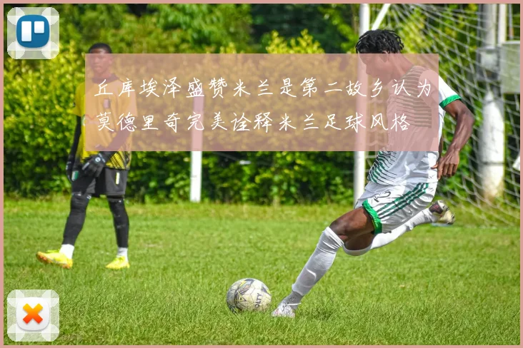 丘库埃泽盛赞米兰是第二故乡认为莫德里奇完美诠释米兰足球风格