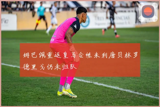 姆巴佩重返皇马合练米利唐贝林罗德里戈仍未归队