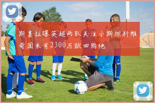 斯基拉曝英超两队关注小斯坦科维奇国米可2300万欧回购他