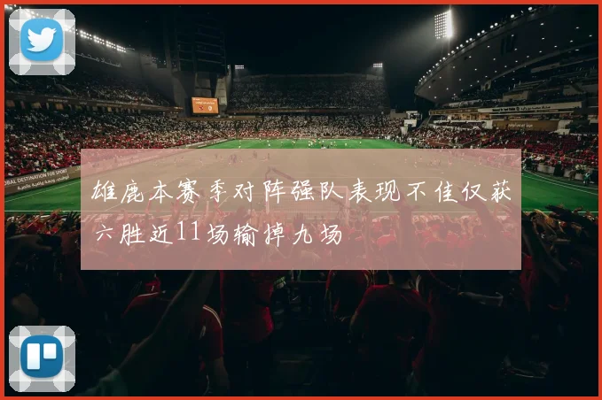 雄鹿本赛季对阵强队表现不佳仅获六胜近11场输掉九场