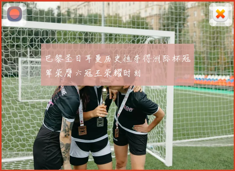 巴黎圣日耳曼历史性夺得洲际杯冠军荣膺六冠王荣耀时刻