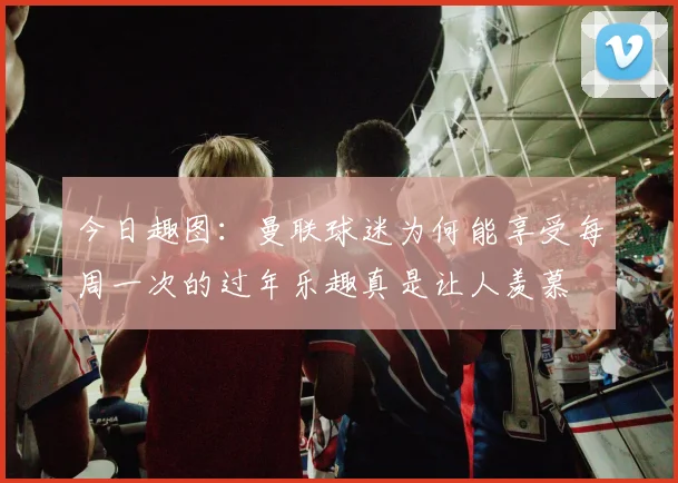 今日趣图：曼联球迷为何能享受每周一次的过年乐趣真是让人羡慕