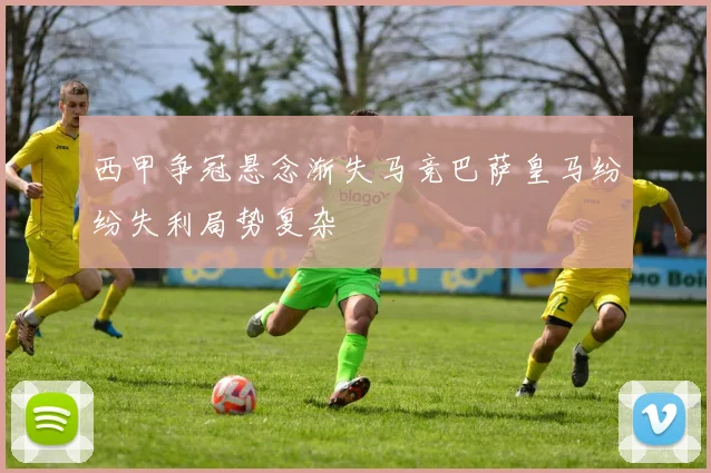 西甲争冠悬念渐失马竞巴萨皇马纷纷失利局势复杂