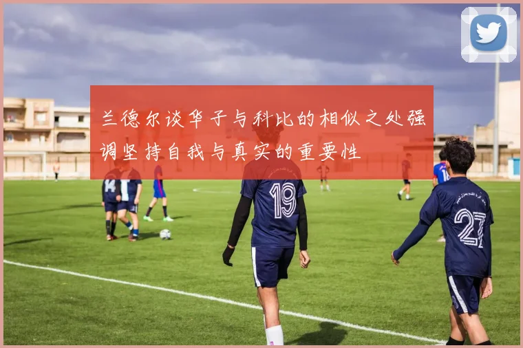兰德尔谈华子与科比的相似之处强调坚持自我与真实的重要性