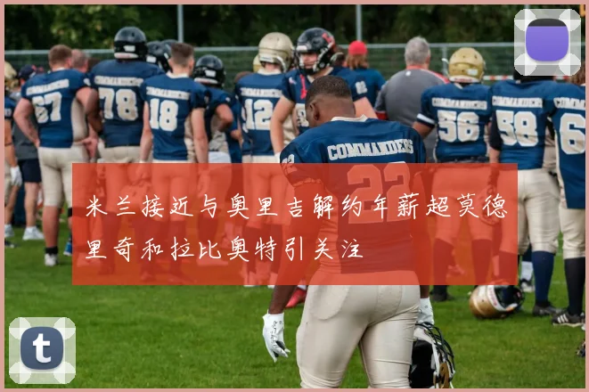 米兰接近与奥里吉解约年薪超莫德里奇和拉比奥特引关注