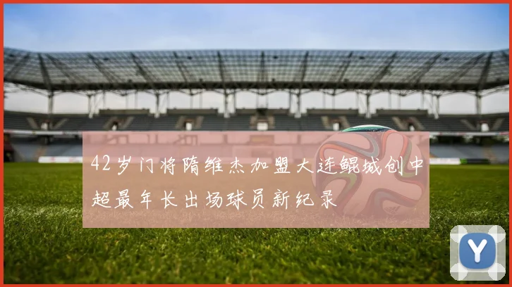 42岁门将隋维杰加盟大连鲲城创中超最年长出场球员新纪录