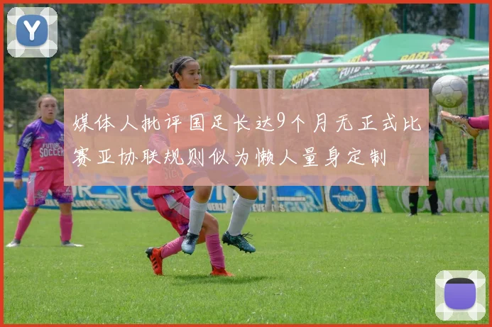 媒体人批评国足长达9个月无正式比赛亚协联规则似为懒人量身定制