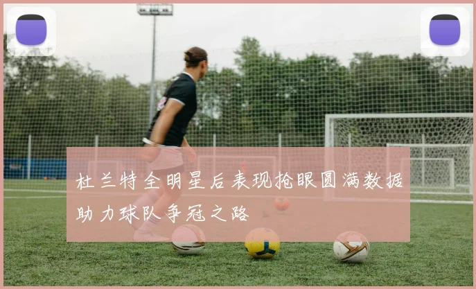 杜兰特全明星后表现抢眼圆满数据助力球队争冠之路