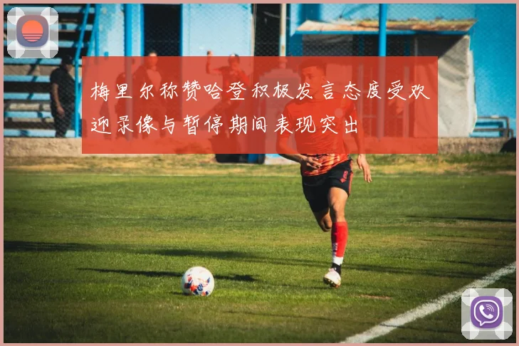 梅里尔称赞哈登积极发言态度受欢迎录像与暂停期间表现突出
