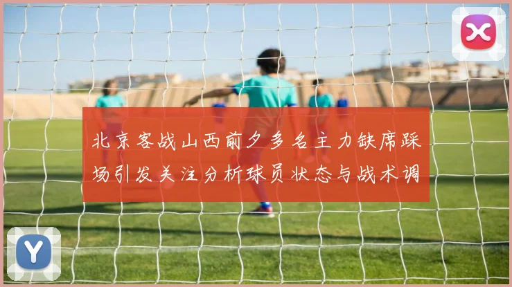 北京客战山西前夕多名主力缺席踩场引发关注分析球员状态与战术调整