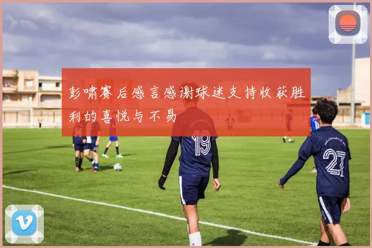 彭啸赛后感言感谢球迷支持收获胜利的喜悦与不易