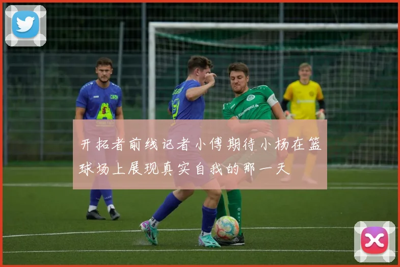 开拓者前线记者小傅期待小杨在篮球场上展现真实自我的那一天