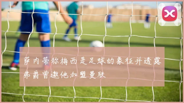 萨内蒂称梅西是足球的象征并透露弗爵曾邀他加盟曼联