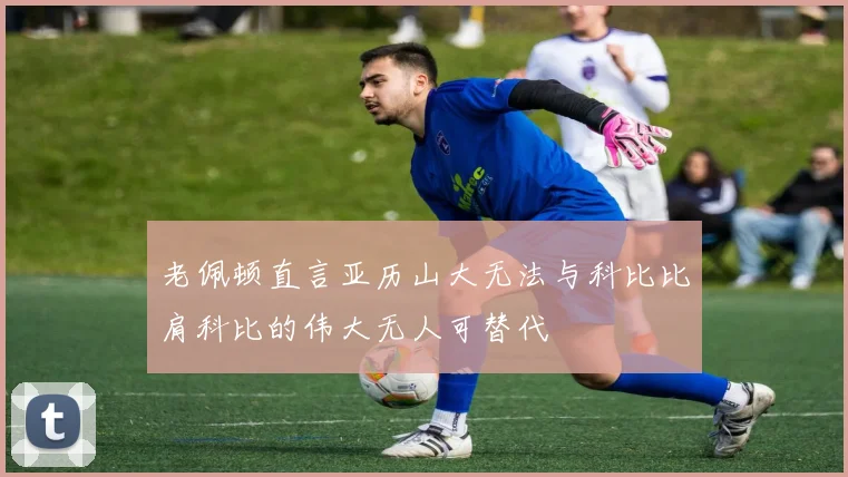 老佩顿直言亚历山大无法与科比比肩科比的伟大无人可替代