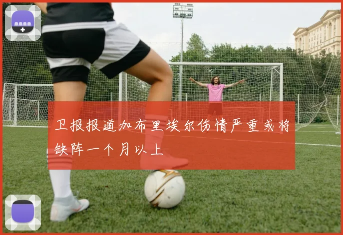 卫报报道加布里埃尔伤情严重或将缺阵一个月以上