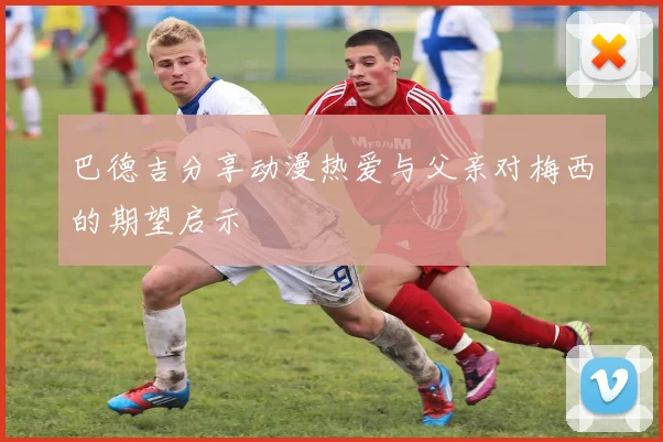 巴德吉分享动漫热爱与父亲对梅西的期望启示