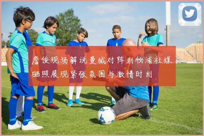 詹俊现场解说曼城对阵利物浦社媒晒照展现紧张氛围与激情时刻