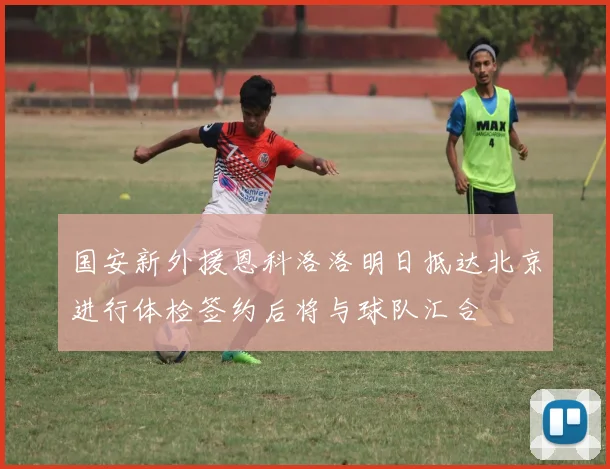 国安新外援恩科洛洛明日抵达北京进行体检签约后将与球队汇合