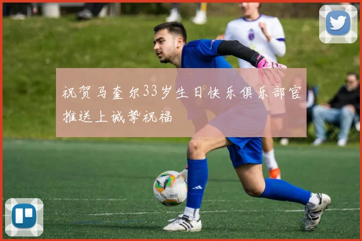祝贺马奎尔33岁生日快乐俱乐部官推送上诚挚祝福