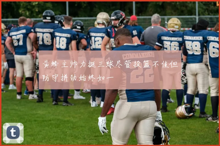 黄蜂主帅力挺三球尽管投篮不佳但防守拼劲始终如一