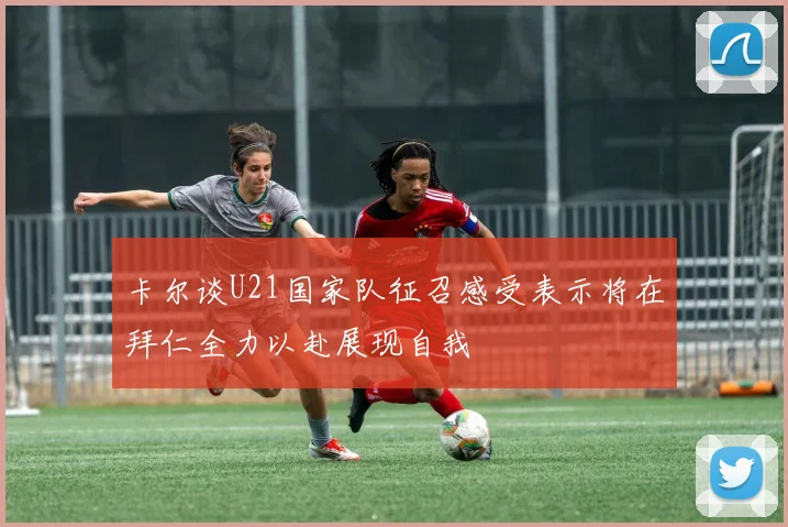 卡尔谈U21国家队征召感受表示将在拜仁全力以赴展现自我