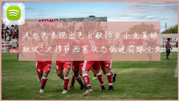 沃尔夫表现出色贡献16分小克莱顿助攻5次穆萨西塞状态低迷罚球全失