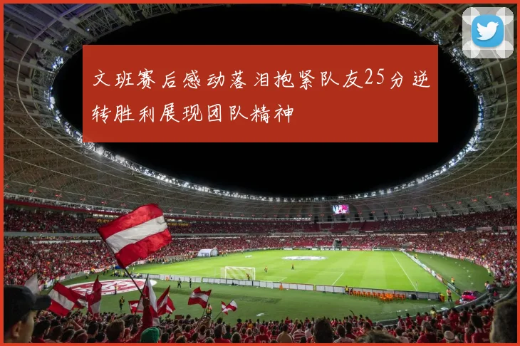 文班赛后感动落泪抱紧队友25分逆转胜利展现团队精神
