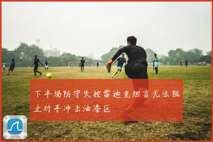 下半场防守失控雷迪克坦言无法阻止对手冲击油漆区