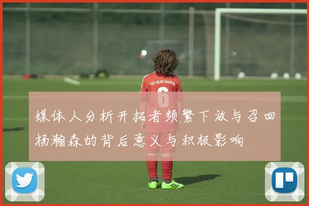 媒体人分析开拓者频繁下放与召回杨瀚森的背后意义与积极影响