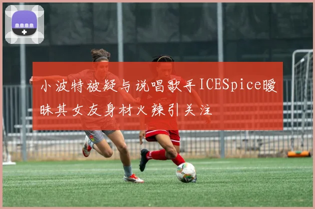 小波特被疑与说唱歌手ICESpice暧昧其女友身材火辣引关注