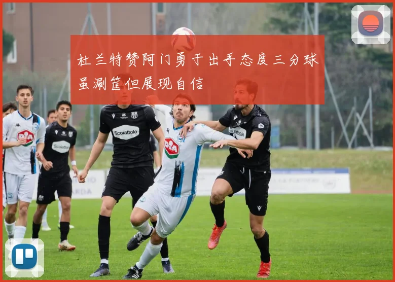 杜兰特赞阿门勇于出手态度三分球虽涮筐但展现自信