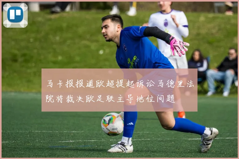 马卡报报道欧超提起诉讼马德里法院将裁决欧足联主导地位问题