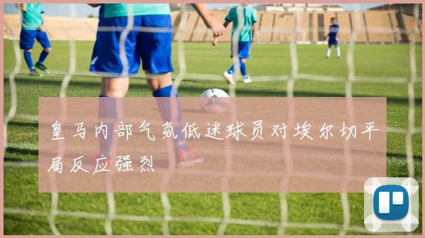 皇马内部气氛低迷球员对埃尔切平局反应强烈