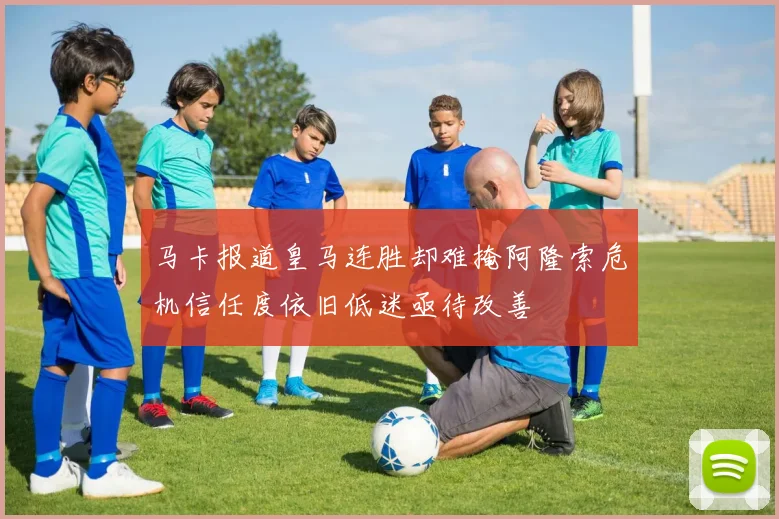 马卡报道皇马连胜却难掩阿隆索危机信任度依旧低迷亟待改善