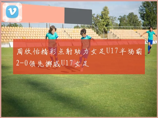 周欣怡精彩点射助力女足U17半场前2-0领先挪威U17女足