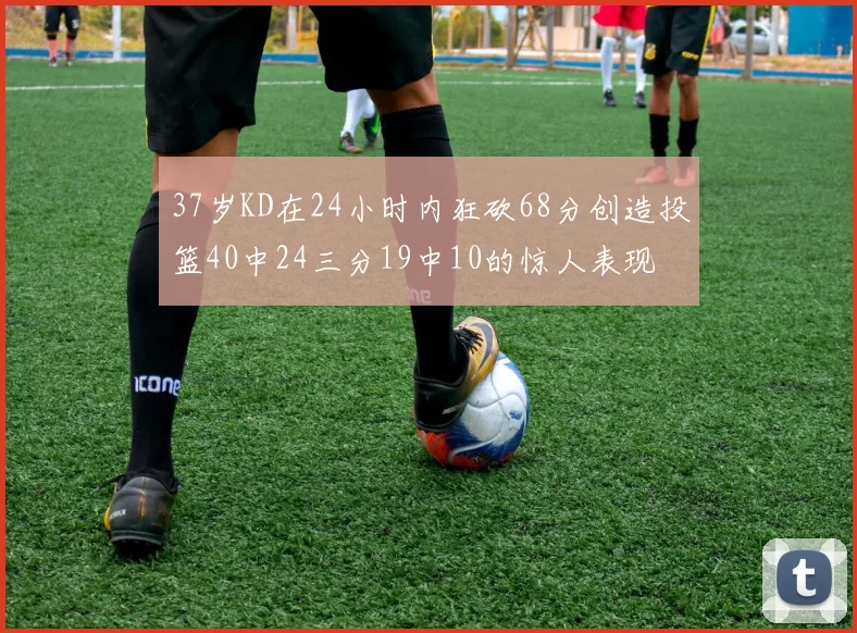 37岁KD在24小时内狂砍68分创造投篮40中24三分19中10的惊人表现