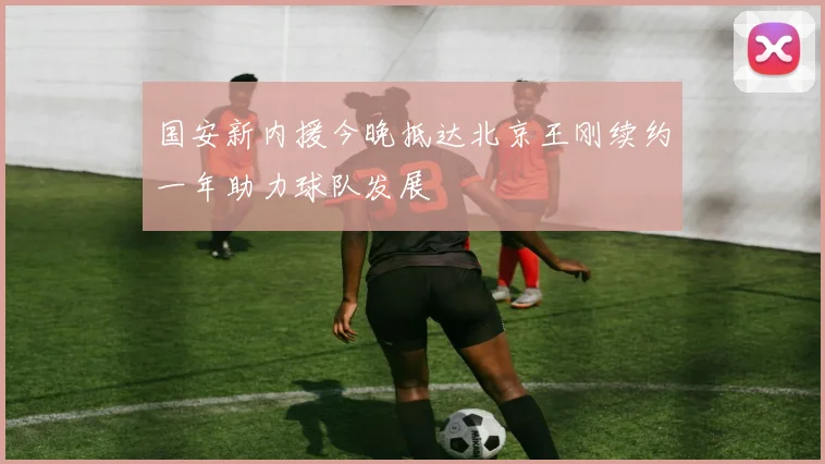 国安新内援今晚抵达北京王刚续约一年助力球队发展