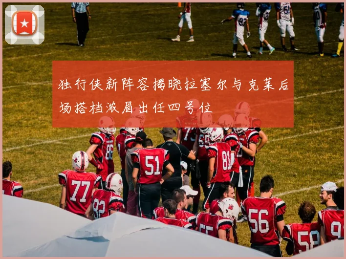 独行侠新阵容揭晓拉塞尔与克莱后场搭档浓眉出任四号位