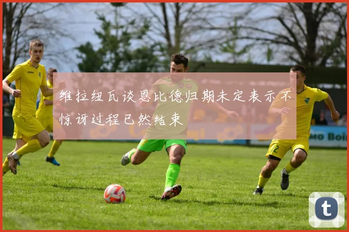 维拉纽瓦谈恩比德归期未定表示不惊讶过程已然结束